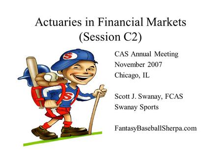 Actuaries in Financial Markets (Session C2) CAS Annual Meeting November 2007 Chicago, IL Scott J. Swanay, FCAS Swanay Sports FantasyBaseballSherpa.com.