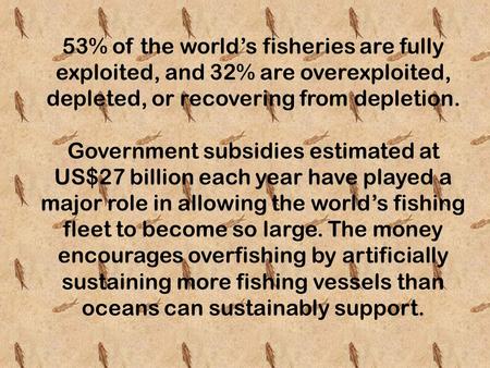 53% of the world’s fisheries are fully exploited, and 32% are overexploited, depleted, or recovering from depletion. Government subsidies estimated at.