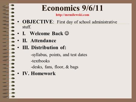 Economics 9/6/11  OBJECTIVE: First day of school administrative stuff. I. Welcome Back II. Attendance III. Distribution of: -syllabus,