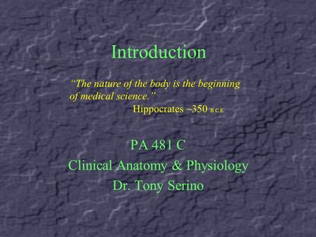 Introduction PA 481 C Clinical Anatomy & Physiology Dr. Tony Serino “The nature of the body is the beginning of medical science.” Hippocrates ~350 B.C.E.