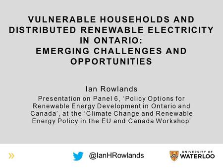 VULNERABLE HOUSEHOLDS AND DISTRIBUTED RENEWABLE ELECTRICITY IN ONTARIO: EMERGING CHALLENGES AND OPPORTUNITIES Ian Rowlands Presentation on Panel 6, ‘Policy.