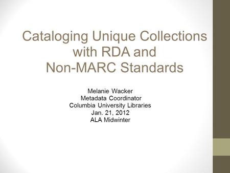 Cataloging Unique Collections with RDA and Non-MARC Standards Melanie Wacker Metadata Coordinator Columbia University Libraries Jan. 21, 2012 ALA Midwinter.