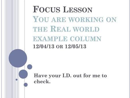 F OCUS L ESSON Y OU ARE WORKING ON THE R EAL WORLD EXAMPLE COLUMN 12/04/13 OR 12/05/13 Have your I.D. out for me to check.