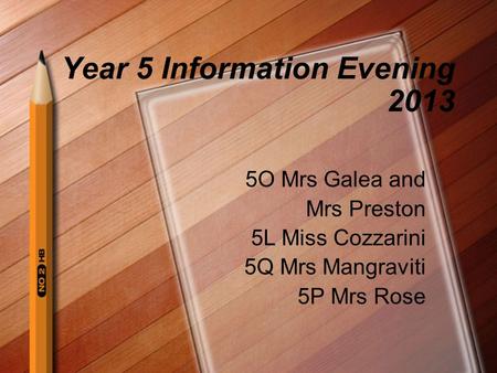 Year 5 Information Evening 2013 5O Mrs Galea and Mrs Preston 5L Miss Cozzarini 5Q Mrs Mangraviti 5P Mrs Rose.