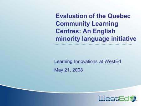 Evaluation of the Quebec Community Learning Centres: An English minority language initiative Learning Innovations at WestEd May 21, 2008.