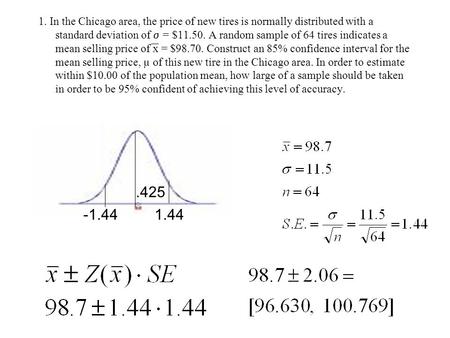 1. In the Chicago area, the price of new tires is normally distributed with a standard deviation of  = $11.50. A random sample of 64 tires indicates a.