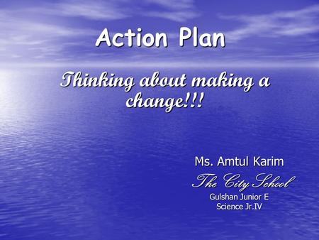 Action Plan Ms. Amtul Karim The City School Gulshan Junior E Science Jr.IV Thinking about making a change!!!