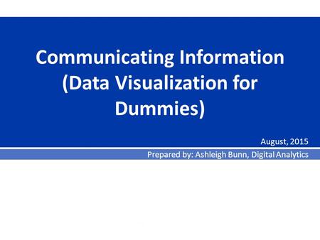 Communicating Information (Data Visualization for Dummies) August, 2015 Prepared by: Ashleigh Bunn, Digital Analytics.