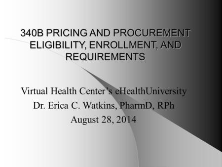 340B PRICING AND PROCUREMENT ELIGIBILITY, ENROLLMENT, AND REQUIREMENTS Virtual Health Center’s eHealthUniversity Dr. Erica C. Watkins, PharmD, RPh August.