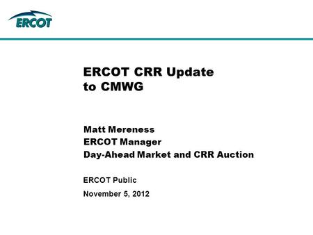 November 5, 2012 ERCOT Public ERCOT CRR Update to CMWG Matt Mereness ERCOT Manager Day-Ahead Market and CRR Auction.