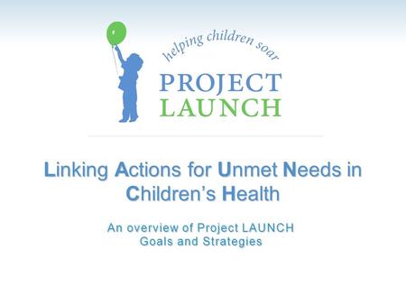 Linking Actions for Unmet Needs in Children’s Health An overview of Project LAUNCH Goals and Strategies.