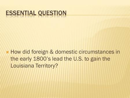  How did foreign & domestic circumstances in the early 1800’s lead the U.S. to gain the Louisiana Territory?