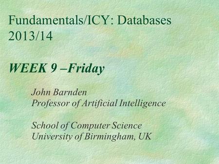 Fundamentals/ICY: Databases 2013/14 WEEK 9 –Friday John Barnden Professor of Artificial Intelligence School of Computer Science University of Birmingham,