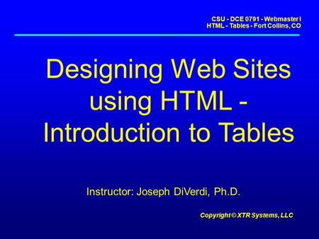 CSU - DCE 0791 - Webmaster I HTML - Tables - Fort Collins, CO Copyright © XTR Systems, LLC Designing Web Sites using HTML - Introduction to Tables Instructor: