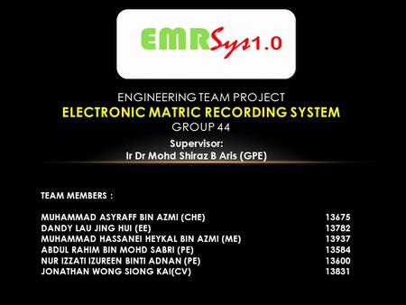 ENGINEERING TEAM PROJECT ELECTRONIC MATRIC RECORDING SYSTEM GROUP 44 TEAM MEMBERS : MUHAMMAD ASYRAFF BIN AZMI (CHE)13675 DANDY LAU JING HUI (EE)13782 MUHAMMAD.