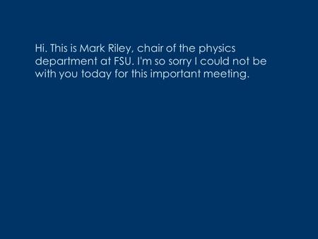 Hi. This is Mark Riley, chair of the physics department at FSU. I'm so sorry I could not be with you today for this important meeting.