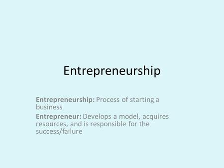 Entrepreneurship Entrepreneurship: Process of starting a business Entrepreneur: Develops a model, acquires resources, and is responsible for the success/failure.