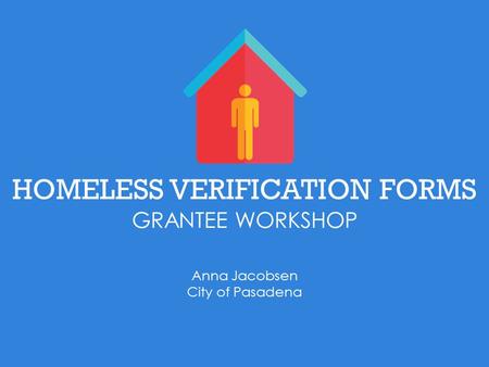 HOMELESS VERIFICATION FORMS GRANTEE WORKSHOP Anna Jacobsen City of Pasadena.