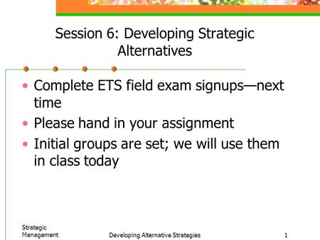 Strategic ManagementDeveloping Alternative Strategies1 Session 6: Developing Strategic Alternatives Complete ETS field exam signups—next time Please hand.