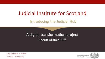 Crystal Scales of Justice Friday 23 October 2015 Judicial Institute for Scotland Introducing the Judicial Hub A digital transformation project Sheriff.