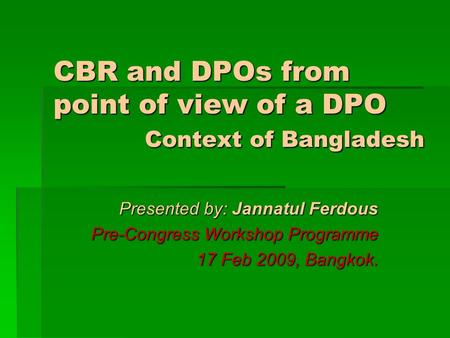 CBR and DPOs from point of view of a DPO Context of Bangladesh Presented by: Jannatul Ferdous Pre-Congress Workshop Programme 17 Feb 2009, Bangkok.