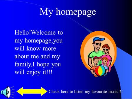 My homepage Hello!Welcome to my homepage,you will know more about me and my family,I hope you will enjoy it!!! Check here to listen my favourite music!!!