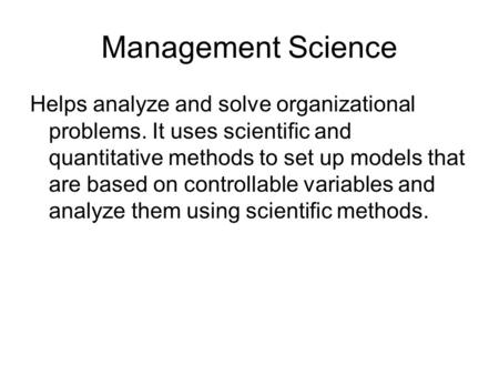 Management Science Helps analyze and solve organizational problems. It uses scientific and quantitative methods to set up models that are based on controllable.