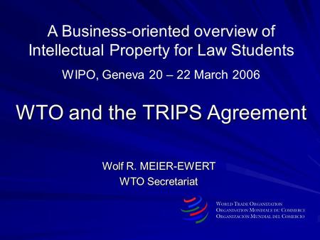 WTO and the TRIPS Agreement Wolf R. MEIER-EWERT WTO Secretariat A Business-oriented overview of Intellectual Property for Law Students WIPO, Geneva 20.