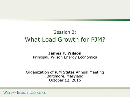 Session 2: What Load Growth for PJM? James F. Wilson Principal, Wilson Energy Economics Organization of PJM States Annual Meeting Baltimore, Maryland October.