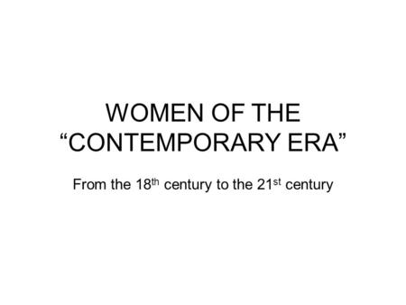 WOMEN OF THE “CONTEMPORARY ERA” From the 18 th century to the 21 st century.