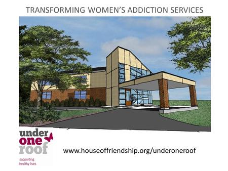 TRANSFORMING WOMEN’S ADDICTION SERVICES www.houseoffriendship.org/underoneroof.