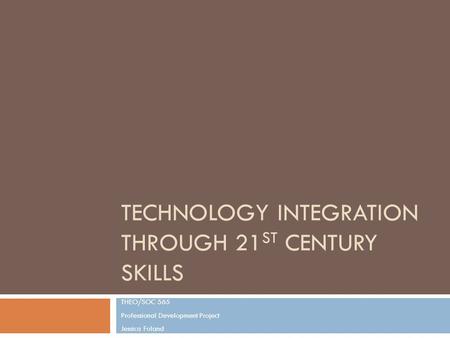 TECHNOLOGY INTEGRATION THROUGH 21 ST CENTURY SKILLS THEO/SOC 565 Professional Development Project Jessica Foland.