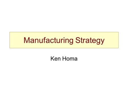 Manufacturing Strategy Ken Homa. Manufacturing Strategy Capacity –Level –Deployment Centralization Vertical integration Scope / focus.