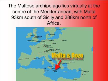 The Maltese archipelago lies virtually at the centre of the Mediterranean, with Malta 93km south of Sicily and 288km north of Africa.