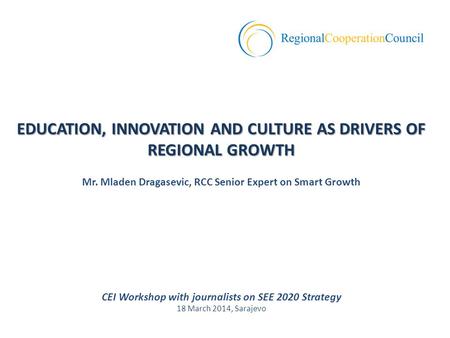 CEI Workshop with journalists on SEE 2020 Strategy 18 March 2014, Sarajevo EDUCATION, INNOVATION AND CULTURE AS DRIVERS OF REGIONAL GROWTH Mr. Mladen Dragasevic,