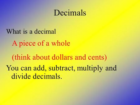 Decimals What is a decimal A piece of a whole (think about dollars and cents) You can add, subtract, multiply and divide decimals.