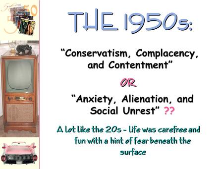 A lot like the 20s – life was carefree and fun with a hint of fear beneath the surface THE 1950s: “Anxiety, Alienation, and Social Unrest” ?? “Conservatism,