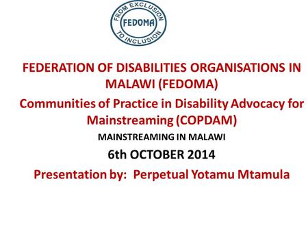 FEDERATION OF DISABILITIES ORGANISATIONS IN MALAWI (FEDOMA) Communities of Practice in Disability Advocacy for Mainstreaming (COPDAM) MAINSTREAMING IN.