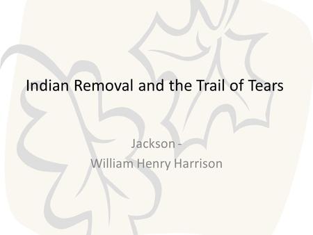 Indian Removal and the Trail of Tears Jackson - William Henry Harrison.