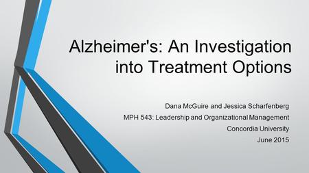 Alzheimer's: An Investigation into Treatment Options Dana McGuire and Jessica Scharfenberg MPH 543: Leadership and Organizational Management Concordia.