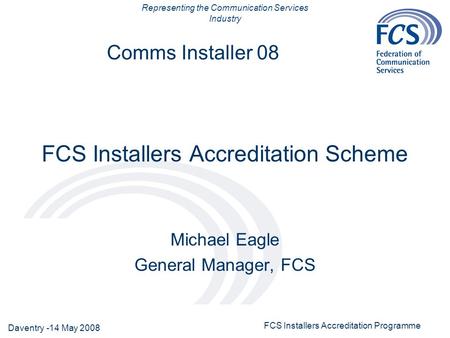 Representing the Communication Services Industry Daventry -14 May 2008 FCS Installers Accreditation Programme Comms Installer 08 FCS Installers Accreditation.