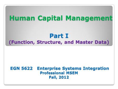 Human Capital Management Part I (Function, Structure, and Master Data) EGN 5622 Enterprise Systems Integration Professional MSEM Fall, 2012 Human Capital.