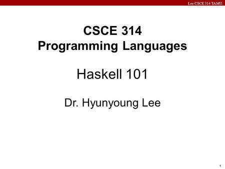 Lee CSCE 314 TAMU 1 CSCE 314 Programming Languages Haskell 101 Dr. Hyunyoung Lee.