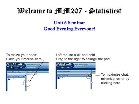 Welcome to MM207 - Statistics! Unit 6 Seminar Good Evening Everyone! To resize your pods: Place your mouse here. Left mouse click and hold. Drag to the.