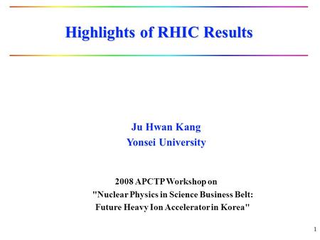 1 Highlights of RHIC Results Ju Hwan Kang Yonsei University 2008 APCTP Workshop on Nuclear Physics in Science Business Belt: Future Heavy Ion Accelerator.