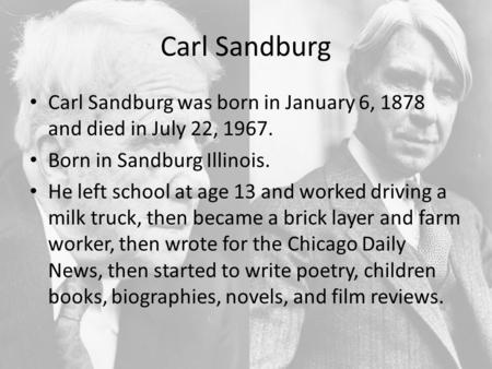 Carl Sandburg Carl Sandburg was born in January 6, 1878 and died in July 22, 1967. Born in Sandburg Illinois. He left school at age 13 and worked driving.