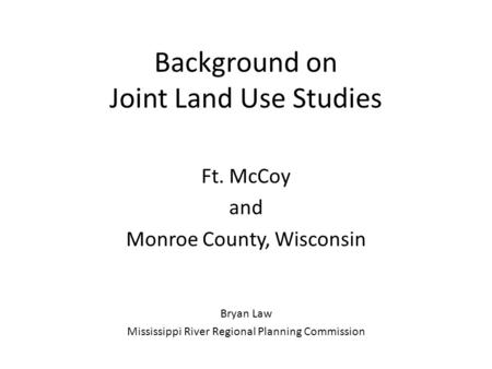 Background on Joint Land Use Studies Ft. McCoy and Monroe County, Wisconsin Bryan Law Mississippi River Regional Planning Commission.