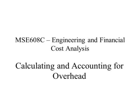 MSE608C – Engineering and Financial Cost Analysis Calculating and Accounting for Overhead.