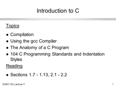 CMSC 104, Lecture 111 Introduction to C Topics l Compilation l Using the gcc Compiler l The Anatomy of a C Program l 104 C Programming Standards and Indentation.