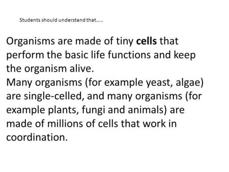 Organisms are made of tiny cells that perform the basic life functions and keep the organism alive. Many organisms (for example yeast, algae) are single-celled,